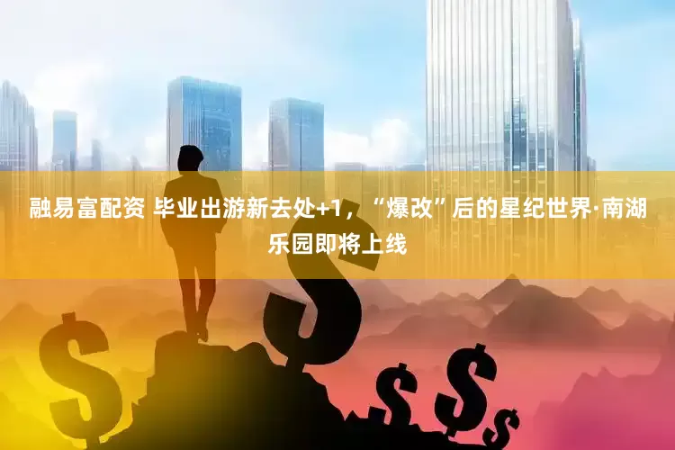 融易富配资 毕业出游新去处+1，“爆改”后的星纪世界·南湖乐园即将上线