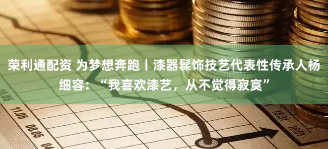 荣利通配资 为梦想奔跑丨漆器髹饰技艺代表性传承人杨细容：“我喜欢漆艺，从不觉得寂寞”