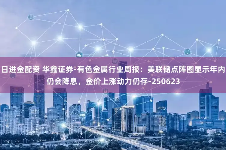 日进金配资 华鑫证券-有色金属行业周报：美联储点阵图显示年内仍会降息，金价上涨动力仍存-250623