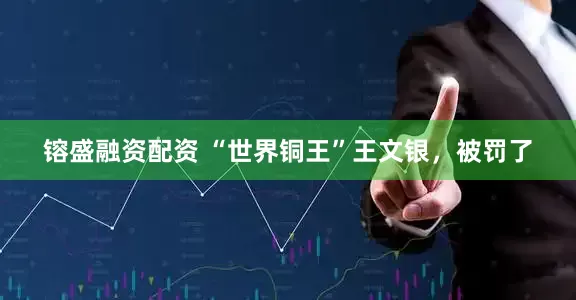 镕盛融资配资 “世界铜王”王文银，被罚了