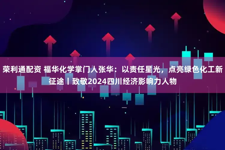 荣利通配资 福华化学掌门人张华：以责任星光，点亮绿色化工新征途丨致敬2024四川经济影响力人物