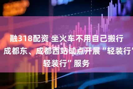 融318配资 坐火车不用自己搬行李了！成都东、成都西站试点开展“轻装行”服务