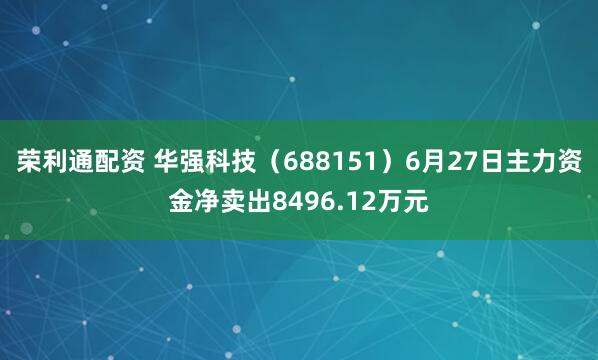 荣利通配资 华强科技（688151）6月27日主力资金净卖出8496.12万元