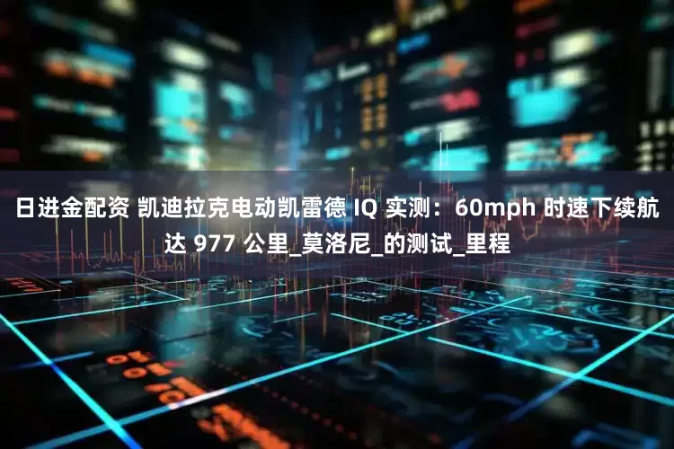 日进金配资 凯迪拉克电动凯雷德 IQ 实测：60mph 时速下续航达 977 公里_莫洛尼_的测试_里程