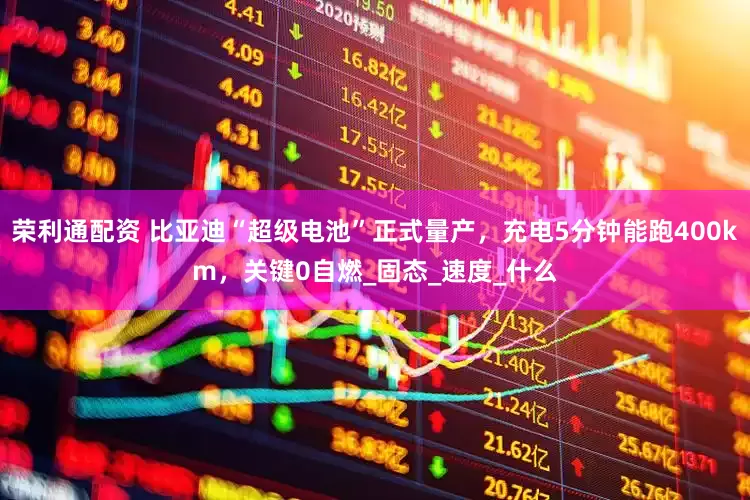 荣利通配资 比亚迪“超级电池”正式量产，充电5分钟能跑400km，关键0自燃_固态_速度_什么
