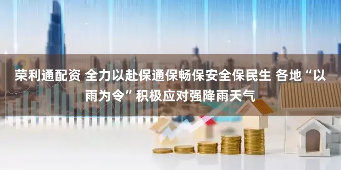 荣利通配资 全力以赴保通保畅保安全保民生 各地“以雨为令”积极应对强降雨天气