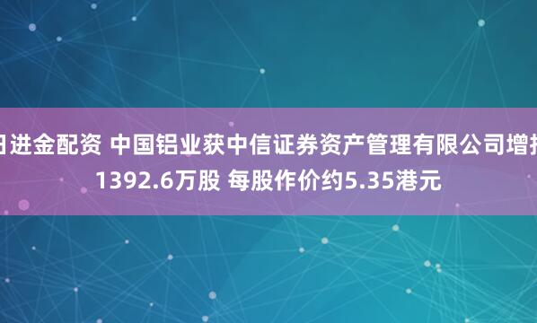日进金配资 中国铝业获中信证券资产管理有限公司增持1392.6万股 每股作价约5.35港元