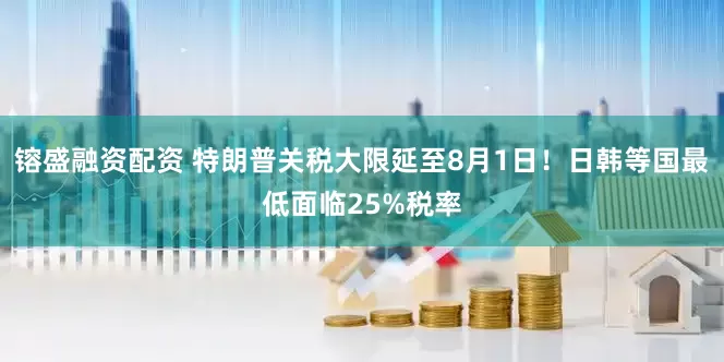 镕盛融资配资 特朗普关税大限延至8月1日！日韩等国最低面临25%税率