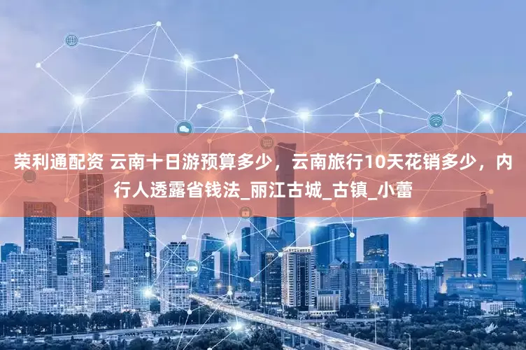 荣利通配资 云南十日游预算多少，云南旅行10天花销多少，内行人透露省钱法_丽江古城_古镇_小蕾
