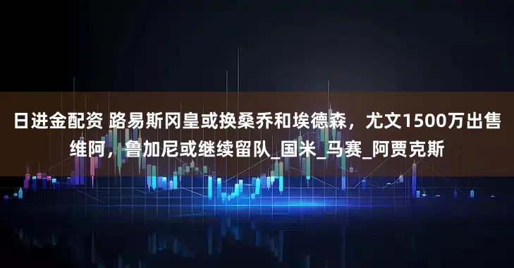 日进金配资 路易斯冈皇或换桑乔和埃德森，尤文1500万出售维阿，鲁加尼或继续留队_国米_马赛_阿贾克斯