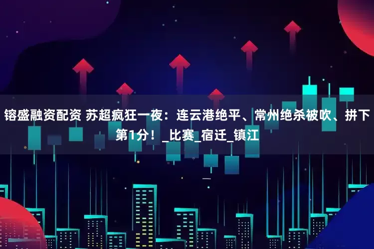 镕盛融资配资 苏超疯狂一夜：连云港绝平、常州绝杀被吹、拼下第1分！_比赛_宿迁_镇江