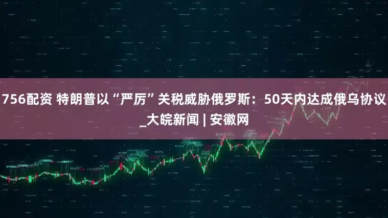 756配资 特朗普以“严厉”关税威胁俄罗斯：50天内达成俄乌协议_大皖新闻 | 安徽网