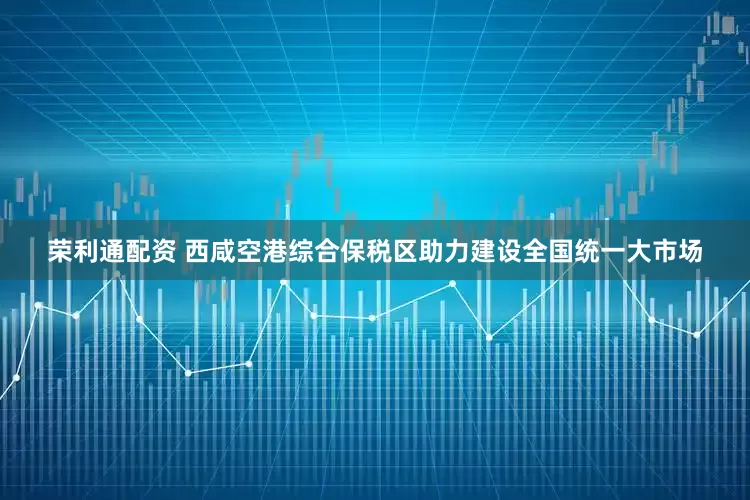 荣利通配资 西咸空港综合保税区助力建设全国统一大市场