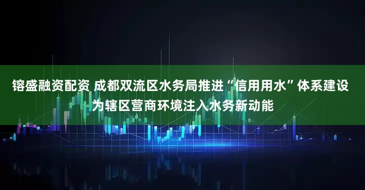 镕盛融资配资 成都双流区水务局推进“信用用水”体系建设 为辖区营商环境注入水务新动能