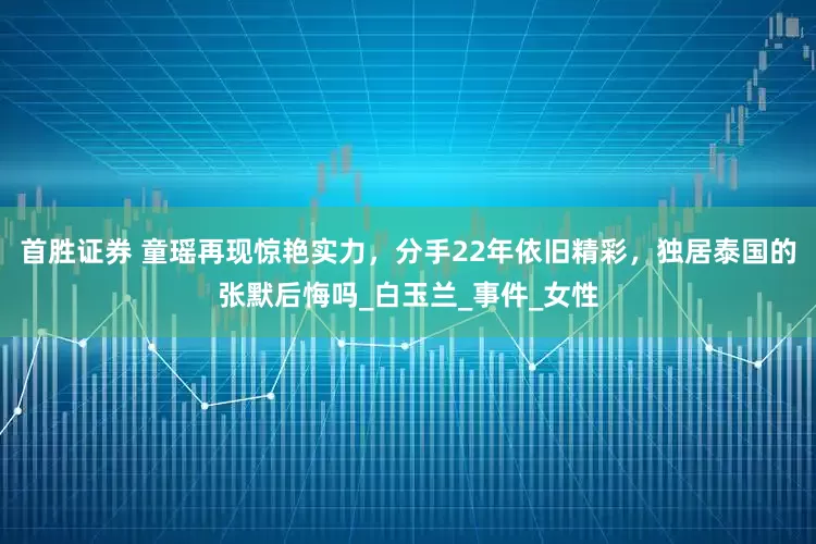 首胜证券 童瑶再现惊艳实力，分手22年依旧精彩，独居泰国的张默后悔吗_白玉兰_事件_女性