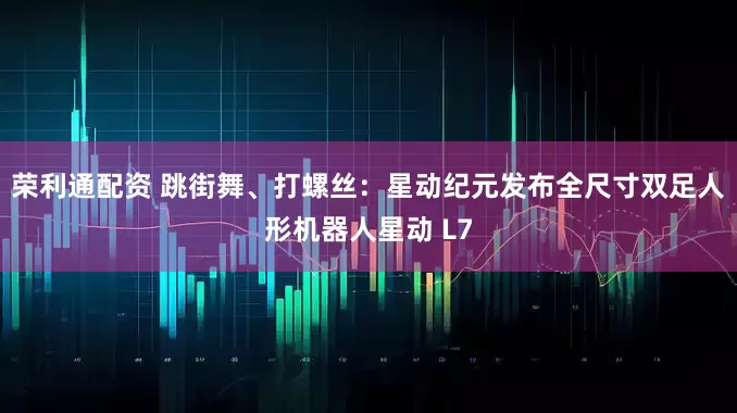 荣利通配资 跳街舞、打螺丝：星动纪元发布全尺寸双足人形机器人星动 L7