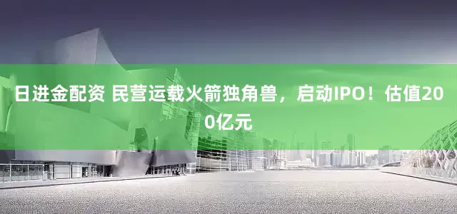 日进金配资 民营运载火箭独角兽，启动IPO！估值200亿元