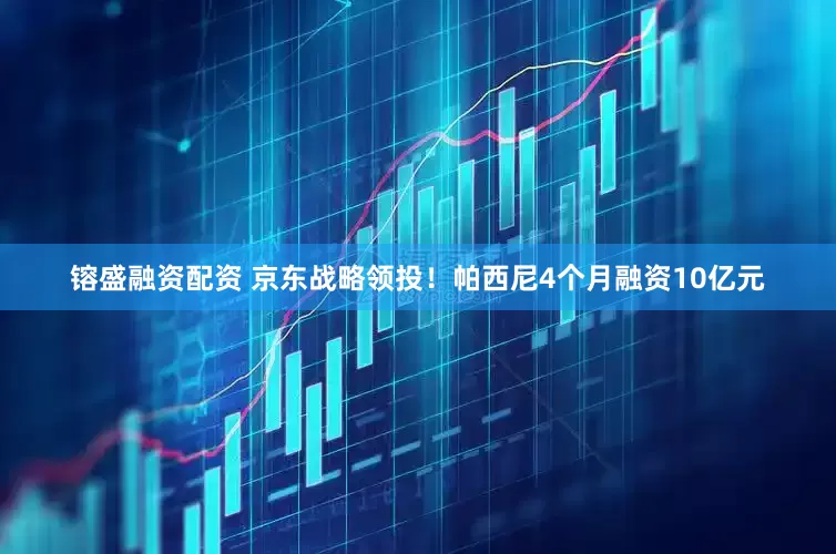 镕盛融资配资 京东战略领投！帕西尼4个月融资10亿元