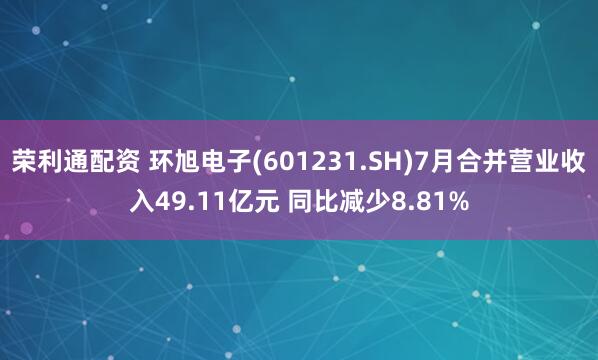 荣利通配资 环旭电子(601231.SH)7月合并营业收入49.11亿元 同比减少8.81%