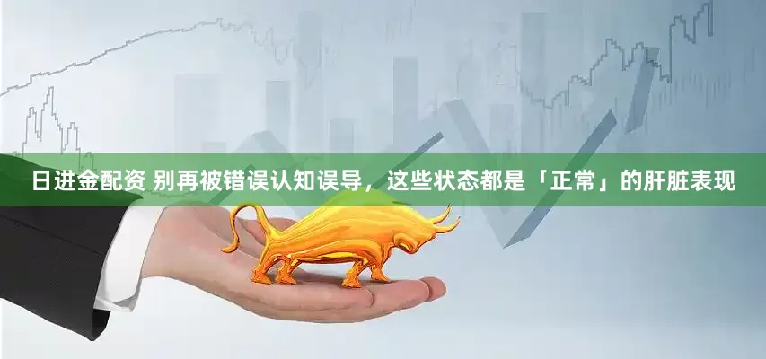 日进金配资 别再被错误认知误导，这些状态都是「正常」的肝脏表现