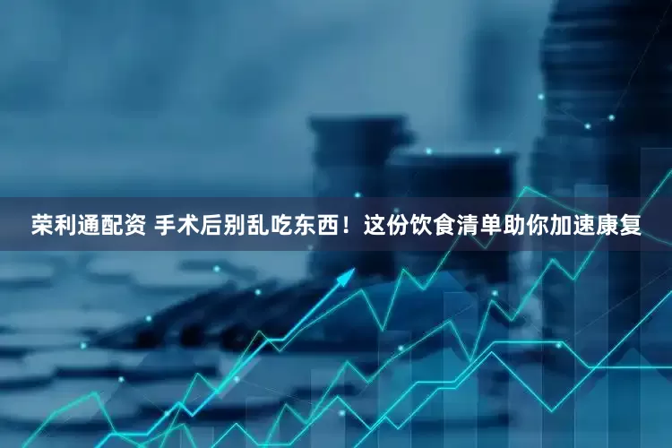 荣利通配资 手术后别乱吃东西！这份饮食清单助你加速康复