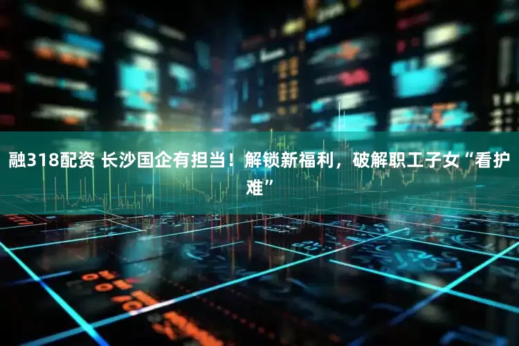 融318配资 长沙国企有担当！解锁新福利，破解职工子女“看护难”