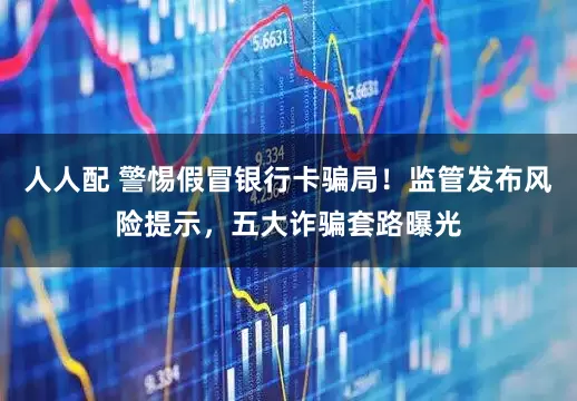人人配 警惕假冒银行卡骗局！监管发布风险提示，五大诈骗套路曝光