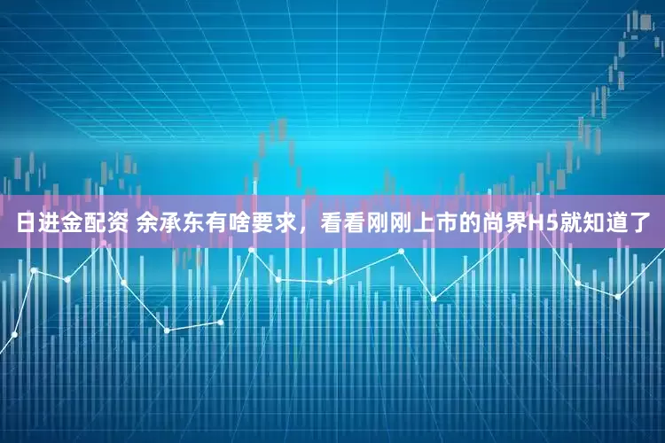 日进金配资 余承东有啥要求，看看刚刚上市的尚界H5就知道了