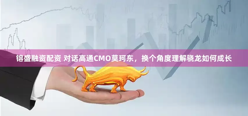 镕盛融资配资 对话高通CMO莫珂东，换个角度理解骁龙如何成长