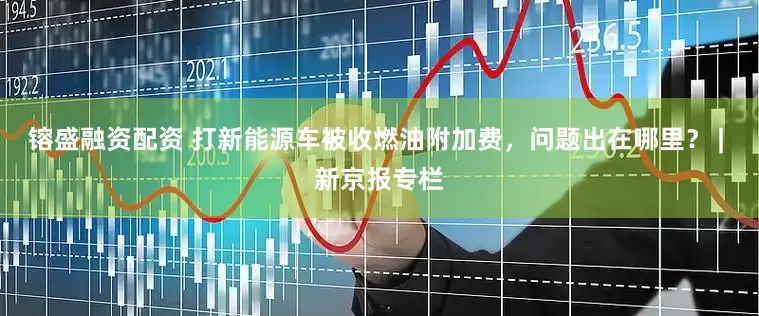 镕盛融资配资 打新能源车被收燃油附加费，问题出在哪里？ | 新京报专栏