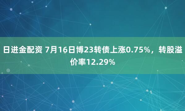 日进金配资 7月16日博23转债上涨0.75%，转股溢价率12.29%