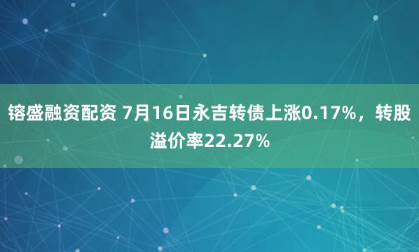 镕盛融资配资 7月16日永吉转债上涨0.17%，转股溢价率22.27%