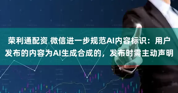荣利通配资 微信进一步规范AI内容标识:用户发布的内容为AI生成合成的,发布时需主动声明