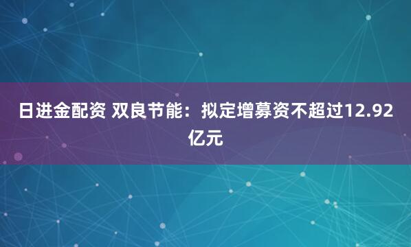 日进金配资 双良节能:拟定增募资不超过12.92亿元