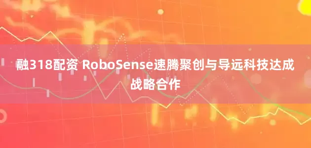 融318配资 RoboSense速腾聚创与导远科技达成战略合作