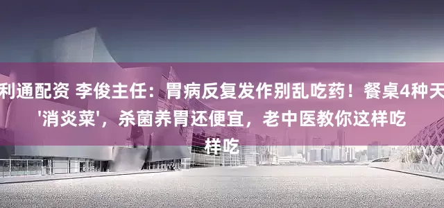 荣利通配资 李俊主任：胃病反复发作别乱吃药！餐桌4种天然'消炎菜'，杀菌养胃还便宜，老中医教你这样吃