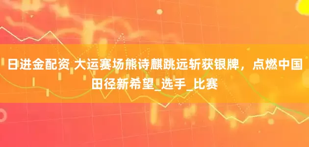 日进金配资 大运赛场熊诗麒跳远斩获银牌，点燃中国田径新希望_选手_比赛