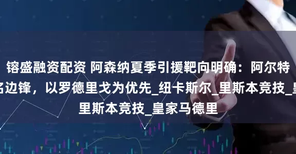 镕盛融资配资 阿森纳夏季引援靶向明确：阿尔特塔锁定三名边锋，以罗德里戈为优先_纽卡斯尔_里斯本竞技_皇家马德里