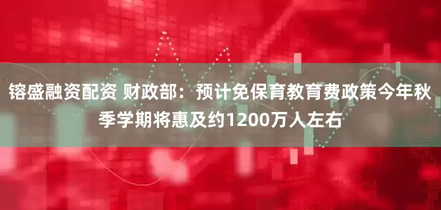 镕盛融资配资 财政部：预计免保育教育费政策今年秋季学期将惠及约1200万人左右