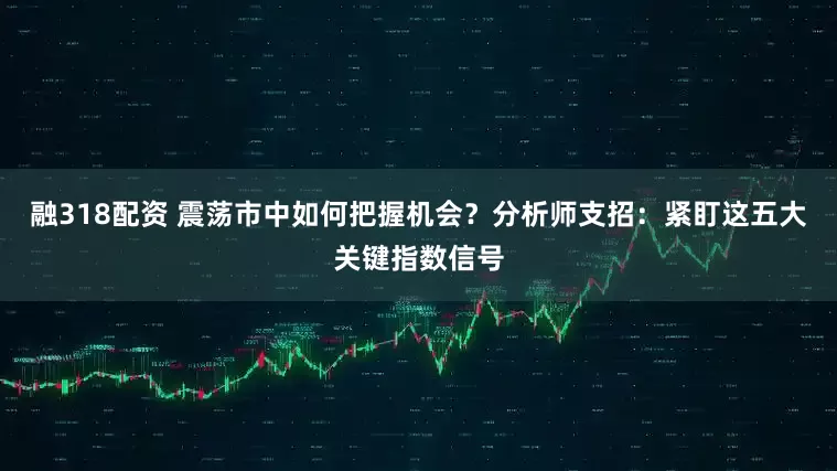 融318配资 震荡市中如何把握机会？分析师支招：紧盯这五大关键指数信号