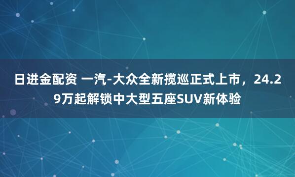 日进金配资 一汽-大众全新揽巡正式上市，24.29万起解锁中大型五座SUV新体验