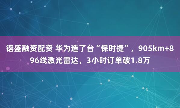 镕盛融资配资 华为造了台“保时捷”,905km+896线激光雷达,3小时订单破1.8万