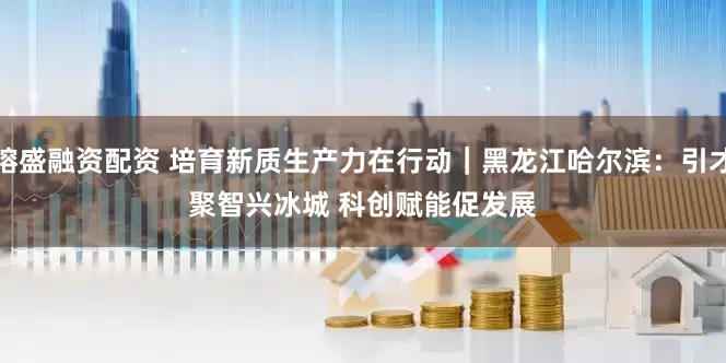 镕盛融资配资 培育新质生产力在行动|黑龙江哈尔滨:引才聚智兴冰城 科创赋能促发展