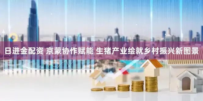 日进金配资 京蒙协作赋能 生猪产业绘就乡村振兴新图景