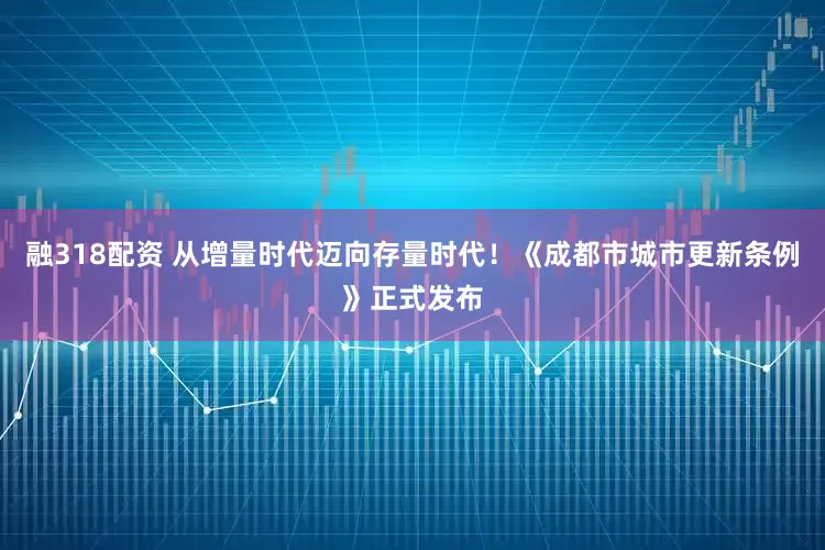 融318配资 从增量时代迈向存量时代！《成都市城市更新条例》正式发布