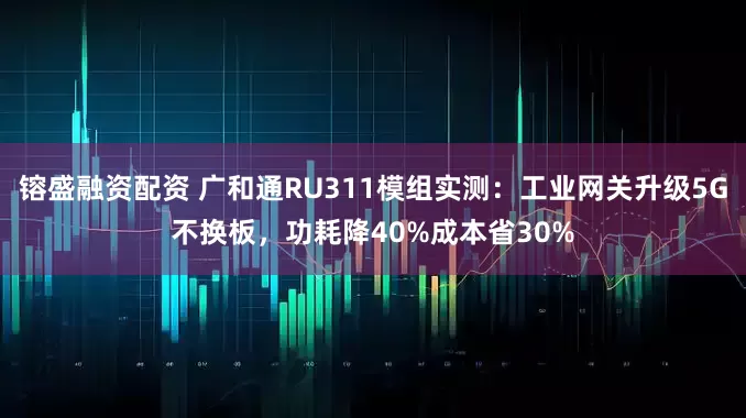 镕盛融资配资 广和通RU311模组实测：工业网关升级5G不换板，功耗降40%成本省30%